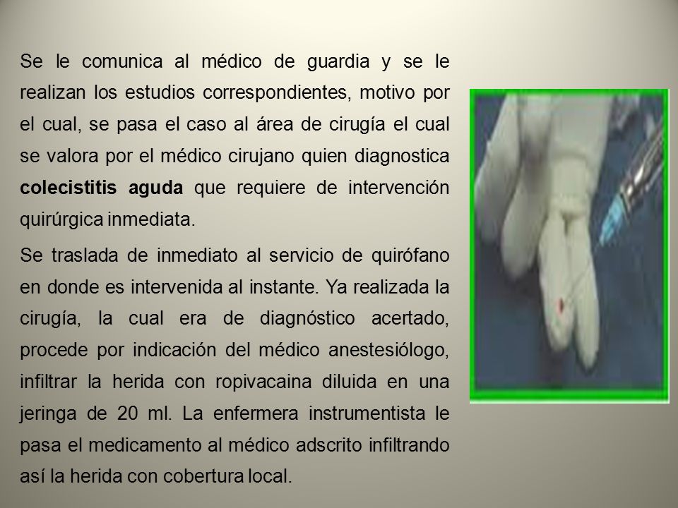 Se le comunica al médico de guardia y se le realizan los estudios correspondientes, motivo por el cual, se pasa el caso al área de cirugía el cual se valora por el médico cirujano quien diagnostica colecistitis aguda que requiere de intervención quirúrgica inmediata.