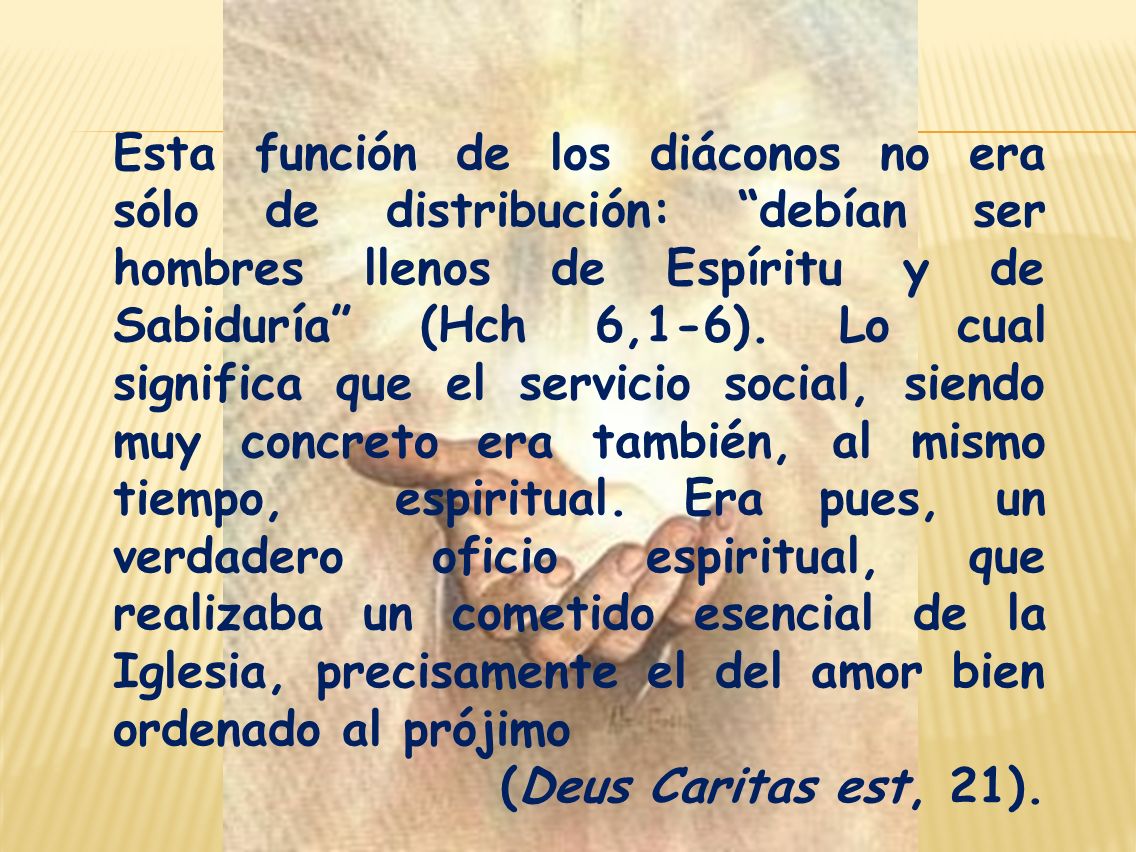Esta función de los diáconos no era sólo de distribución: debían ser hombres llenos de Espíritu y de Sabiduría (Hch 6,1-6). Lo cual significa que el servicio social, siendo muy concreto era también, al mismo tiempo, espiritual. Era pues, un verdadero oficio espiritual, que realizaba un cometido esencial de la Iglesia, precisamente el del amor bien ordenado al prójimo