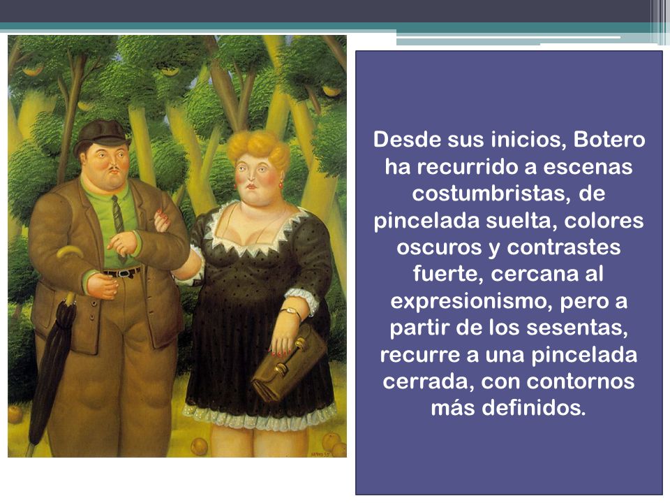 Desde sus inicios, Botero ha recurrido a escenas costumbristas, de pincelada suelta, colores oscuros y contrastes fuerte, cercana al expresionismo, pero a partir de los sesentas, recurre a una pincelada cerrada, con contornos más definidos.