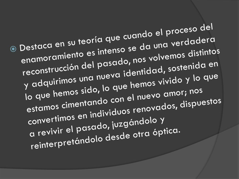 Destaca en su teoría que cuando el proceso del enamoramiento es intenso se da una verdadera reconstrucción del pasado, nos volvemos distintos y adquirimos una nueva identidad, sostenida en lo que hemos sido, lo que hemos vivido y lo que estamos cimentando con el nuevo amor; nos convertimos en individuos renovados, dispuestos a revivir el pasado, juzgándolo y reinterpretándolo desde otra óptica.