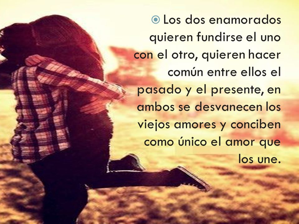 Los dos enamorados quieren fundirse el uno con el otro, quieren hacer común entre ellos el pasado y el presente, en ambos se desvanecen los viejos amores y conciben como único el amor que los une.