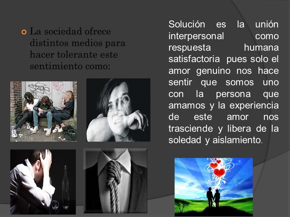 Solución es la unión interpersonal como respuesta humana satisfactoria pues solo el amor genuino nos hace sentir que somos uno con la persona que amamos y la experiencia de este amor nos trasciende y libera de la soledad y aislamiento.