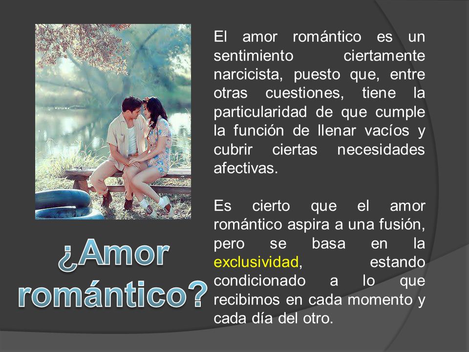 El amor romántico es un sentimiento ciertamente narcicista, puesto que, entre otras cuestiones, tiene la particularidad de que cumple la función de llenar vacíos y cubrir ciertas necesidades afectivas.
