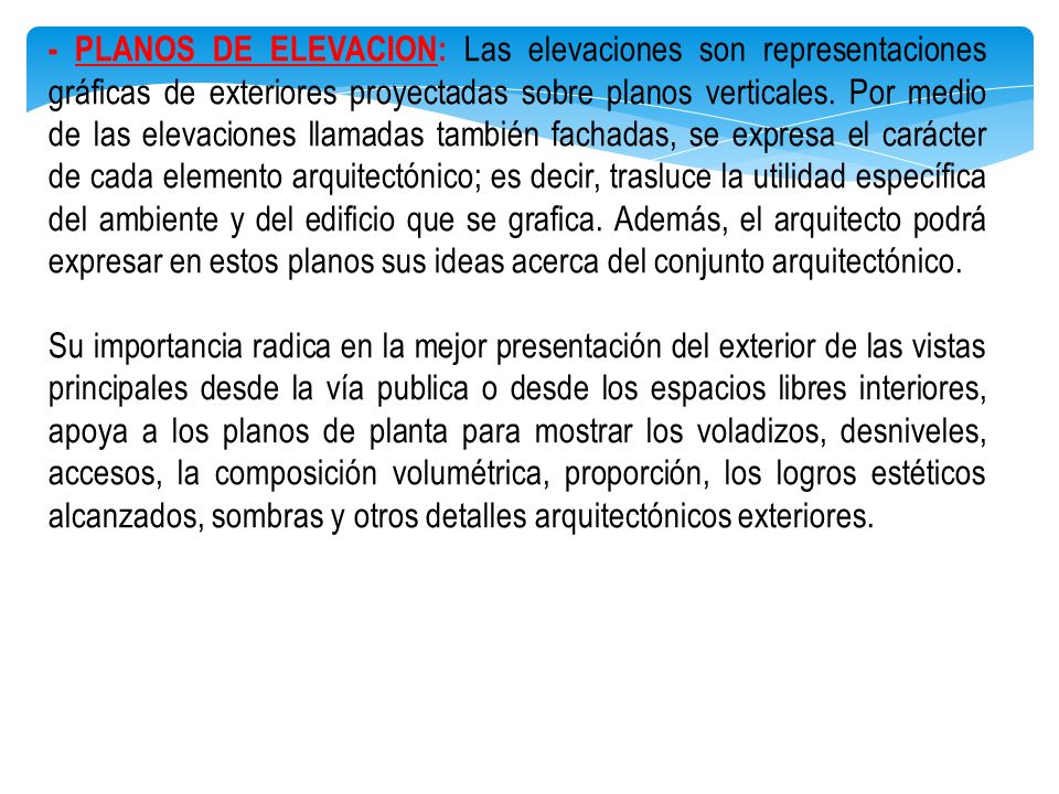 - PLANOS DE ELEVACION: Las elevaciones son representaciones gráficas de exteriores proyectadas sobre planos verticales. Por medio de las elevaciones llamadas también fachadas, se expresa el carácter de cada elemento arquitectónico; es decir, trasluce la utilidad específica del ambiente y del edificio que se grafica. Además, el arquitecto podrá expresar en estos planos sus ideas acerca del conjunto arquitectónico.