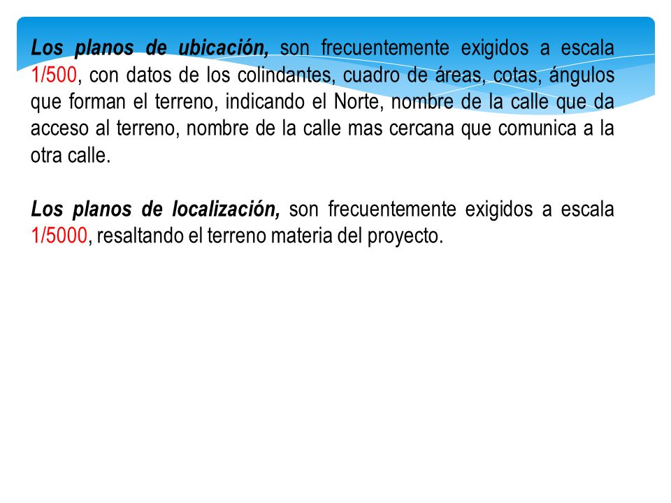 Los planos de ubicación, son frecuentemente exigidos a escala 1/500, con datos de los colindantes, cuadro de áreas, cotas, ángulos que forman el terreno, indicando el Norte, nombre de la calle que da acceso al terreno, nombre de la calle mas cercana que comunica a la otra calle.