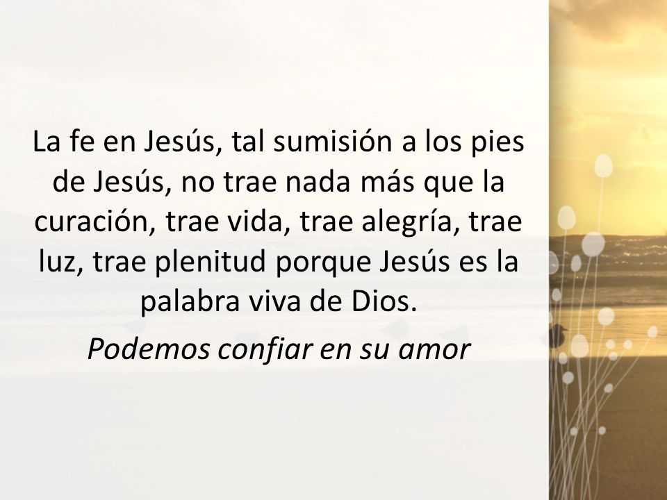 La fe en Jesús, tal sumisión a los pies de Jesús, no trae nada más que la curación, trae vida, trae alegría, trae luz, trae plenitud porque Jesús es la palabra viva de Dios.