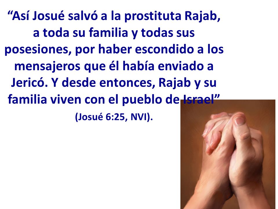 Así Josué salvó a la prostituta Rajab, a toda su familia y todas sus posesiones, por haber escondido a los mensajeros que él había enviado a Jericó. Y desde entonces, Rajab y su familia viven con el pueblo de Israel