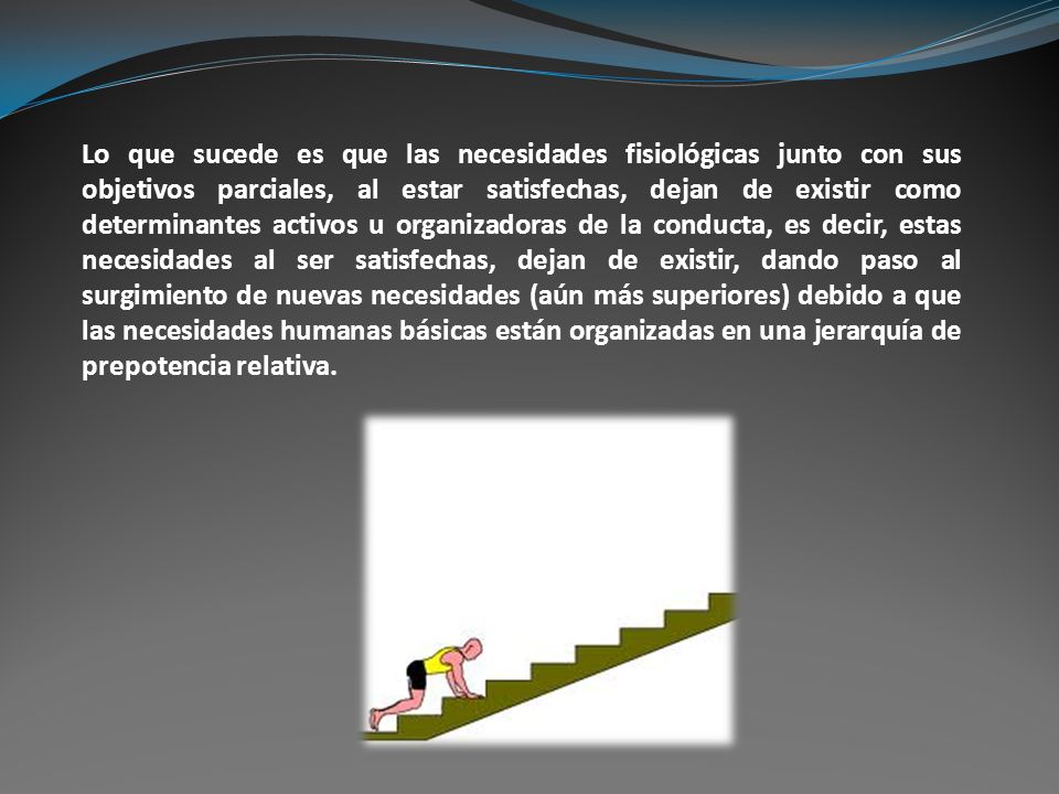 Lo que sucede es que las necesidades fisiológicas junto con sus objetivos parciales, al estar satisfechas, dejan de existir como determinantes activos u organizadoras de la conducta, es decir, estas necesidades al ser satisfechas, dejan de existir, dando paso al surgimiento de nuevas necesidades (aún más superiores) debido a que las necesidades humanas básicas están organizadas en una jerarquía de prepotencia relativa.