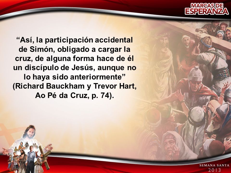 Así, la participación accidental de Simón, obligado a cargar la cruz, de alguna forma hace de él un discípulo de Jesús, aunque no lo haya sido anteriormente (Richard Bauckham y Trevor Hart, Ao Pé da Cruz, p.
