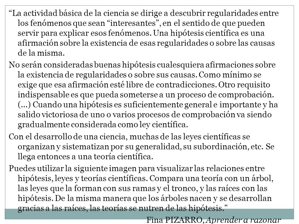 La actividad básica de la ciencia se dirige a descubrir regularidades entre los fenómenos que sean interesantes , en el sentido de que pueden servir para explicar esos fenómenos. Una hipótesis científica es una afirmación sobre la existencia de esas regularidades o sobre las causas de la misma.