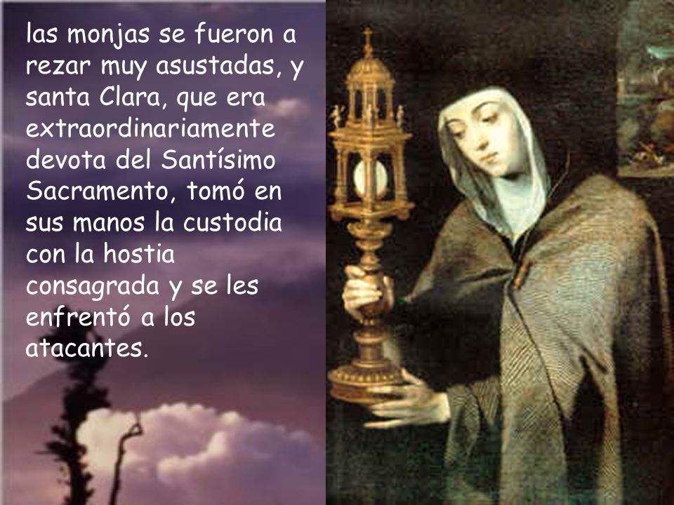 las monjas se fueron a rezar muy asustadas, y santa Clara, que era extraordinariamente devota del Santísimo Sacramento, tomó en sus manos la custodia con la hostia consagrada y se les enfrentó a los atacantes.