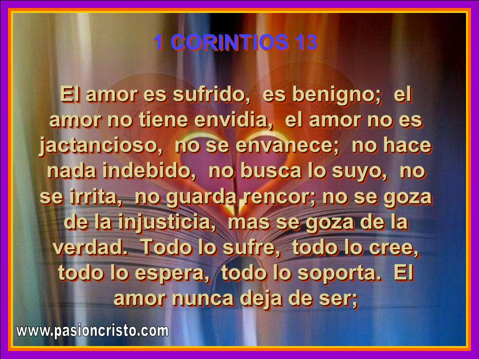 1 CORINTIOS 13 El amor es sufrido, es benigno; el amor no tiene envidia, el amor no es jactancioso, no se envanece; no hace nada indebido, no busca lo suyo, no se irrita, no guarda rencor; no se goza de la injusticia, mas se goza de la verdad. Todo lo sufre, todo lo cree, todo lo espera, todo lo soporta. El amor nunca deja de ser;