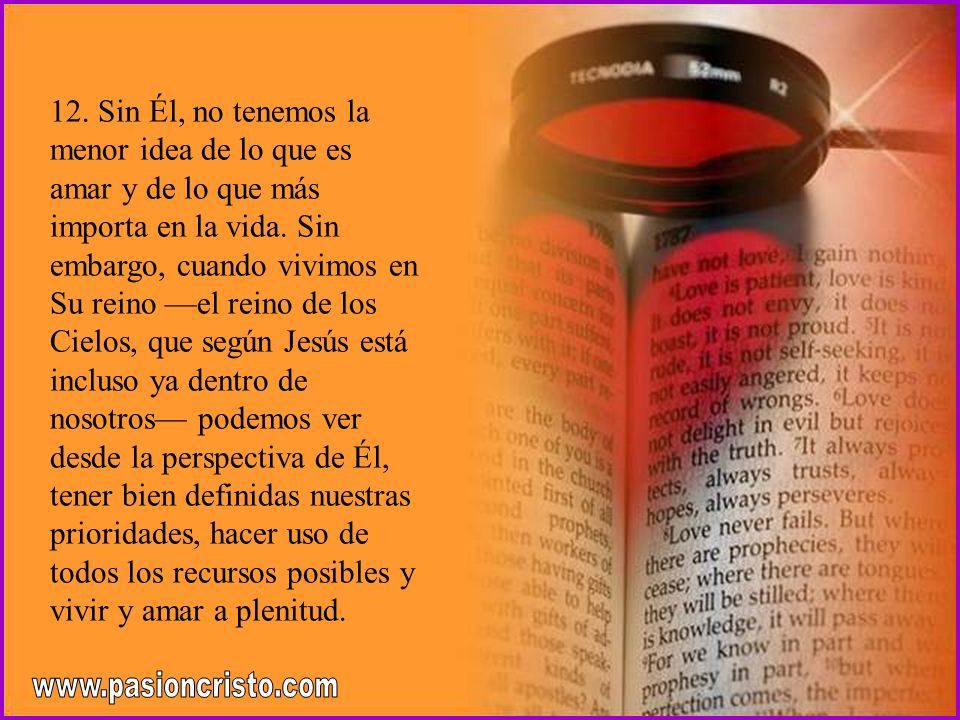 12. Sin Él, no tenemos la menor idea de lo que es amar y de lo que más importa en la vida. Sin embargo, cuando vivimos en Su reino —el reino de los Cielos, que según Jesús está incluso ya dentro de nosotros— podemos ver desde la perspectiva de Él, tener bien definidas nuestras prioridades, hacer uso de todos los recursos posibles y vivir y amar a plenitud.