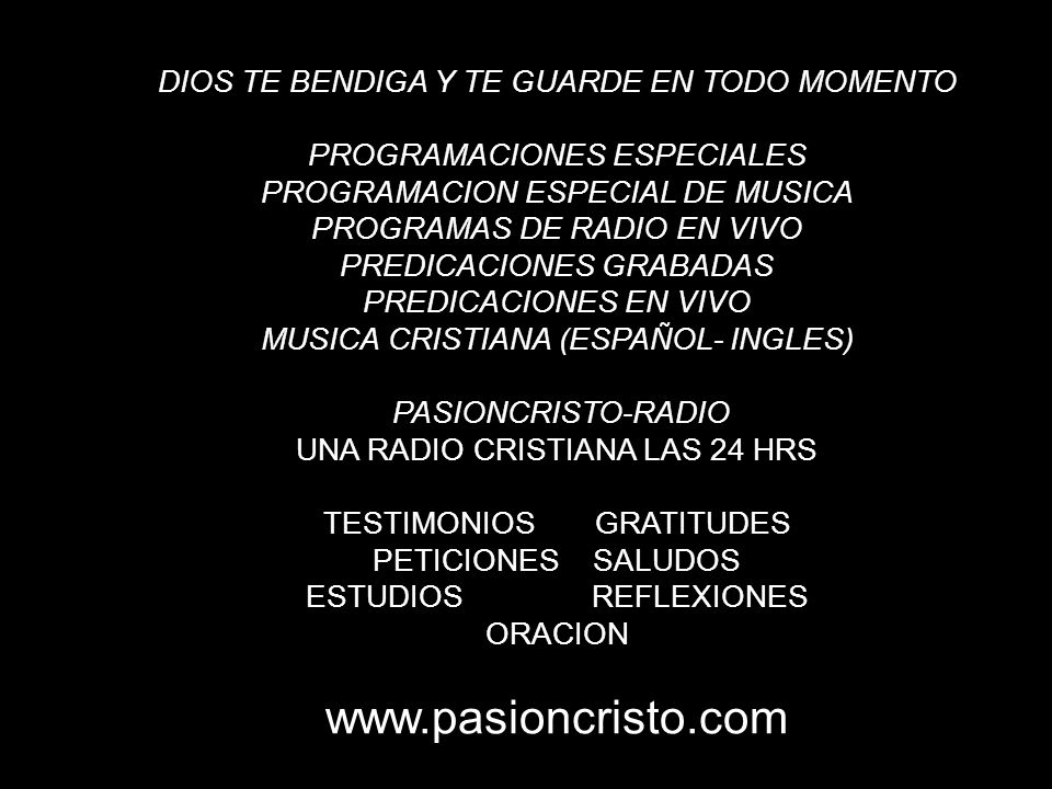 DIOS TE BENDIGA Y TE GUARDE EN TODO MOMENTO PROGRAMACIONES ESPECIALES PROGRAMACION ESPECIAL DE MUSICA PROGRAMAS DE RADIO EN VIVO PREDICACIONES GRABADAS PREDICACIONES EN VIVO MUSICA CRISTIANA (ESPAÑOL- INGLES) PASIONCRISTO-RADIO UNA RADIO CRISTIANA LAS 24 HRS TESTIMONIOS GRATITUDES PETICIONES SALUDOS ESTUDIOS REFLEXIONES ORACION