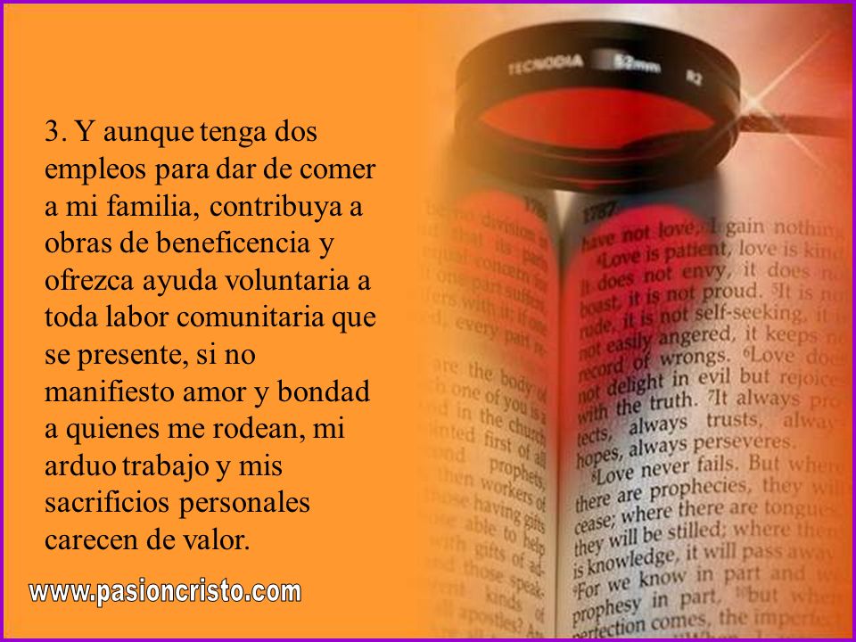 3. Y aunque tenga dos empleos para dar de comer a mi familia, contribuya a obras de beneficencia y ofrezca ayuda voluntaria a toda labor comunitaria que se presente, si no manifiesto amor y bondad a quienes me rodean, mi arduo trabajo y mis sacrificios personales carecen de valor.