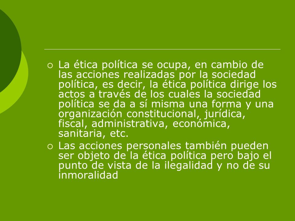 La ética política se ocupa, en cambio de las acciones realizadas por la sociedad política, es decir, la ética política dirige los actos a través de los cuales la sociedad política se da a sí misma una forma y una organización constitucional, jurídica, fiscal, administrativa, económica, sanitaria, etc.