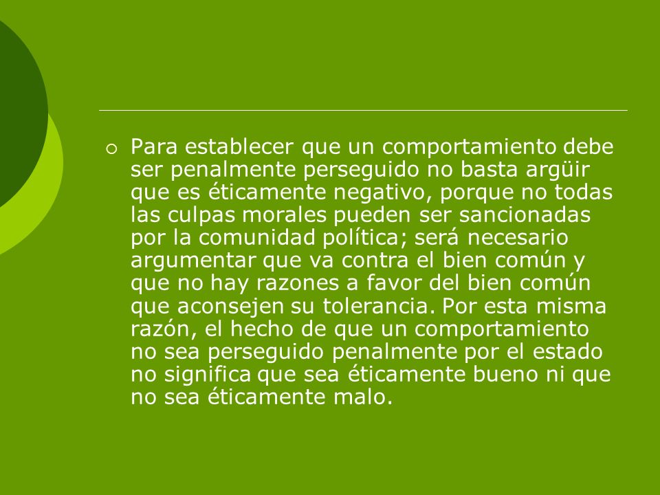 Para establecer que un comportamiento debe ser penalmente perseguido no basta argüir que es éticamente negativo, porque no todas las culpas morales pueden ser sancionadas por la comunidad política; será necesario argumentar que va contra el bien común y que no hay razones a favor del bien común que aconsejen su tolerancia.