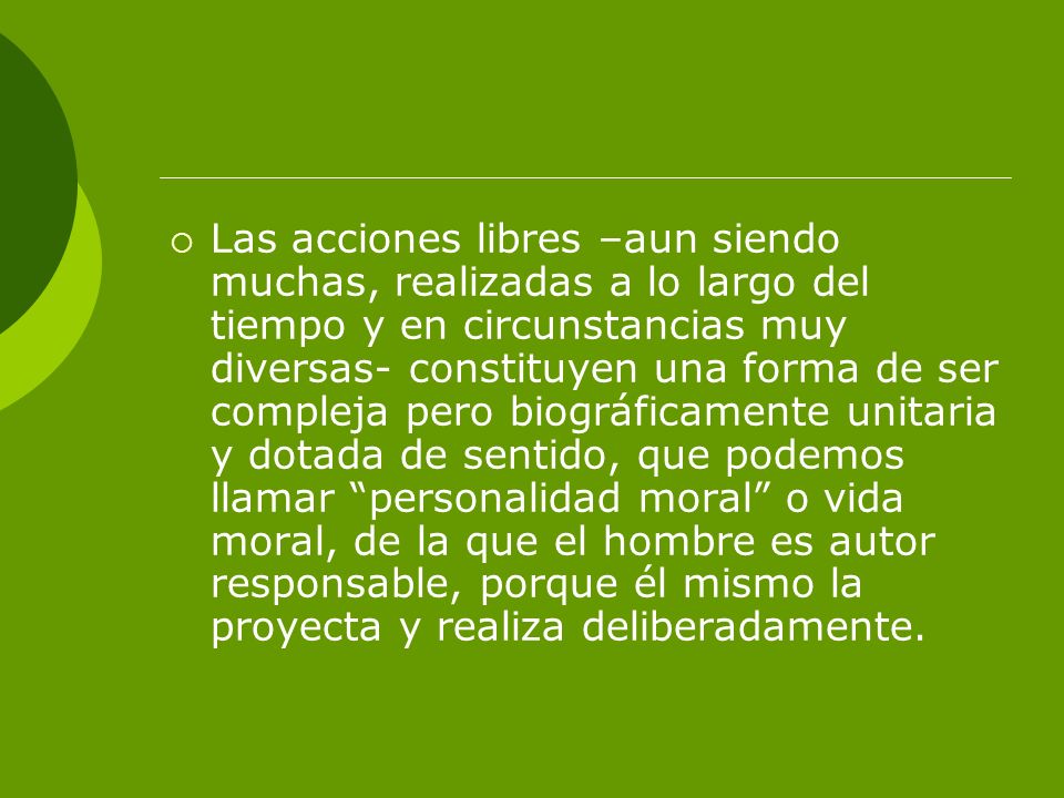 Las acciones libres –aun siendo muchas, realizadas a lo largo del tiempo y en circunstancias muy diversas- constituyen una forma de ser compleja pero biográficamente unitaria y dotada de sentido, que podemos llamar personalidad moral o vida moral, de la que el hombre es autor responsable, porque él mismo la proyecta y realiza deliberadamente.