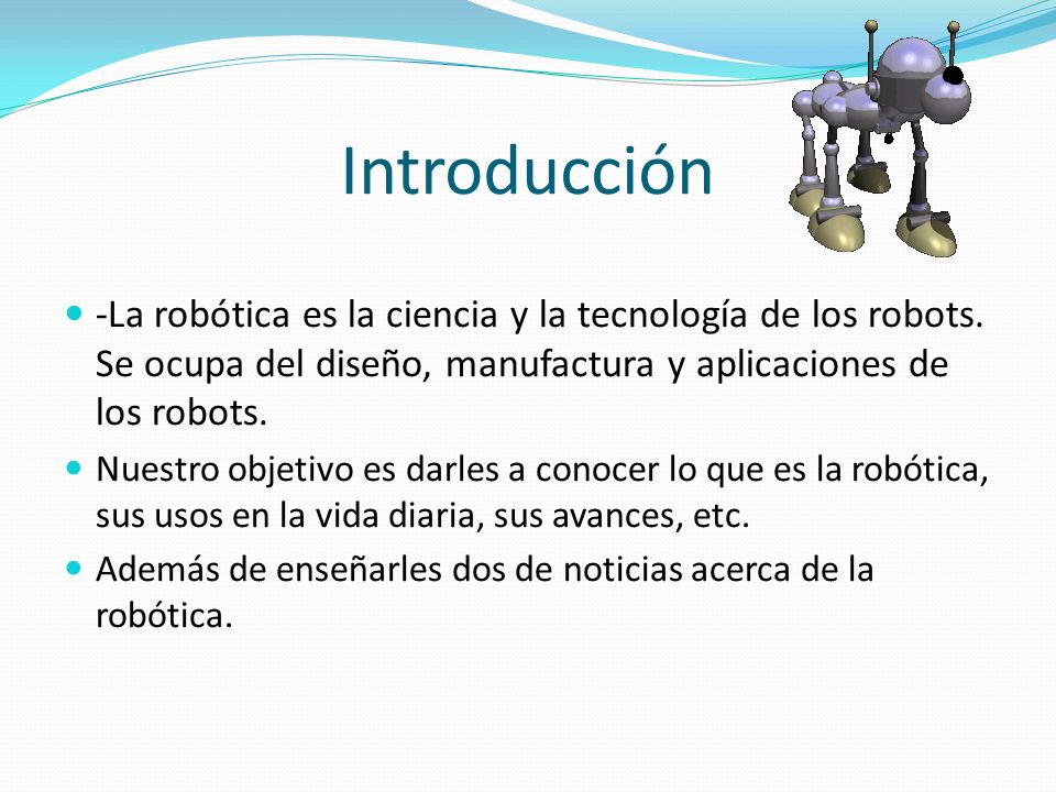 Introducción -La robótica es la ciencia y la tecnología de los robots. Se ocupa del diseño, manufactura y aplicaciones de los robots.