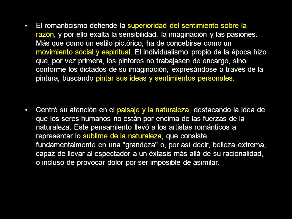 El romanticismo defiende la superioridad del sentimiento sobre la razón, y por ello exalta la sensibilidad, la imaginación y las pasiones. Más que como un estilo pictórico, ha de concebirse como un movimiento social y espiritual. El individualismo propio de la época hizo que, por vez primera, los pintores no trabajasen de encargo, sino conforme los dictados de su imaginación, expresándose a través de la pintura, buscando pintar sus ideas y sentimientos personales.