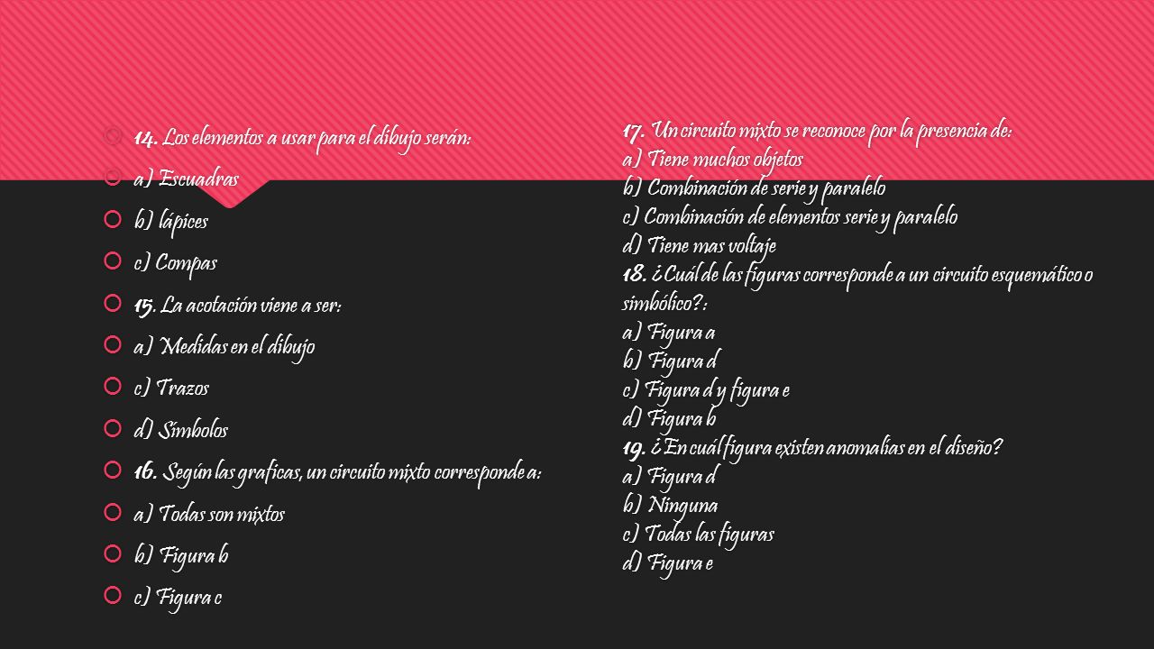 17. Un circuito mixto se reconoce por la presencia de: a) Tiene muchos objetos b) Combinación de serie y paralelo c) Combinación de elementos serie y paralelo d) Tiene mas voltaje 18. ¿Cuál de las figuras corresponde a un circuito esquemático o simbólico : a) Figura a b) Figura d c) Figura d y figura e d) Figura b 19. ¿En cuál figura existen anomalías en el diseño a) Figura d b) Ninguna c) Todas las figuras d) Figura e