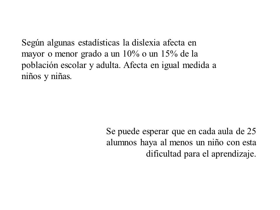 Según algunas estadísticas la dislexia afecta en mayor o menor grado a un 10% o un 15% de la población escolar y adulta. Afecta en igual medida a niños y niñas.
