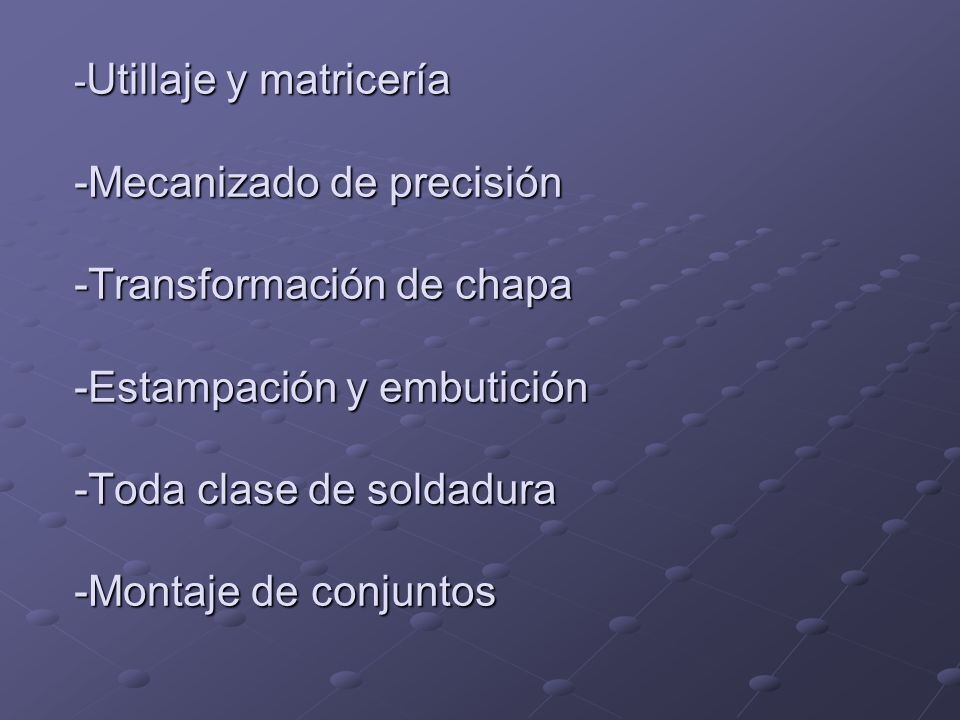 -Utillaje y matricería -Mecanizado de precisión -Transformación de chapa -Estampación y embutición -Toda clase de soldadura -Montaje de conjuntos