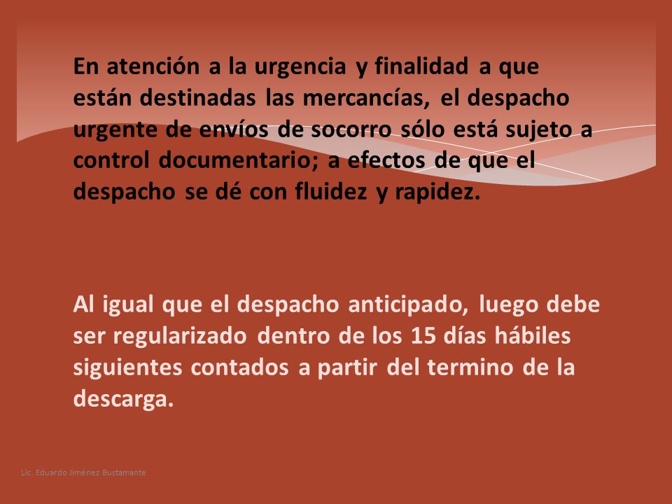 En atención a la urgencia y finalidad a que están destinadas las mercancías, el despacho urgente de envíos de socorro sólo está sujeto a control documentario; a efectos de que el despacho se dé con fluidez y rapidez. Al igual que el despacho anticipado, luego debe ser regularizado dentro de los 15 días hábiles siguientes contados a partir del termino de la descarga.