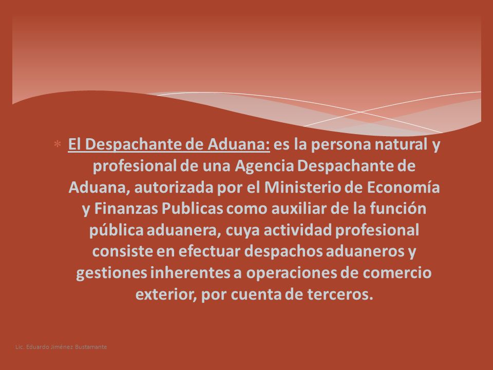 El Despachante de Aduana: es la persona natural y profesional de una Agencia Despachante de Aduana, autorizada por el Ministerio de Economía y Finanzas Publicas como auxiliar de la función pública aduanera, cuya actividad profesional consiste en efectuar despachos aduaneros y gestiones inherentes a operaciones de comercio exterior, por cuenta de terceros.