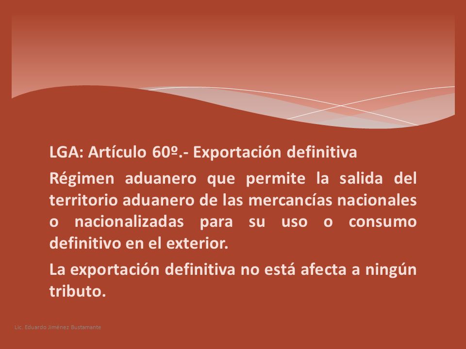 LGA: Artículo 60º.- Exportación definitiva Régimen aduanero que permite la salida del territorio aduanero de las mercancías nacionales o nacionalizadas para su uso o consumo definitivo en el exterior. La exportación definitiva no está afecta a ningún tributo.