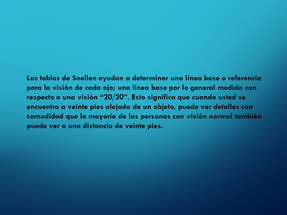 Las tablas de Snellen ayudan a determinar una línea base o referencia para la visión de cada ojo; una línea base por lo general medida con respecto a una visión 20/20 .