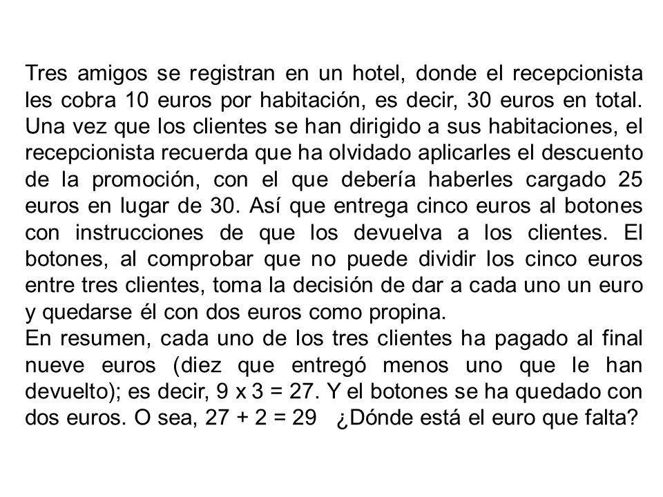 Tres amigos se registran en un hotel, donde el recepcionista les cobra 10 euros por habitación, es decir, 30 euros en total. Una vez que los clientes se han dirigido a sus habitaciones, el recepcionista recuerda que ha olvidado aplicarles el descuento de la promoción, con el que debería haberles cargado 25 euros en lugar de 30. Así que entrega cinco euros al botones con instrucciones de que los devuelva a los clientes. El botones, al comprobar que no puede dividir los cinco euros entre tres clientes, toma la decisión de dar a cada uno un euro y quedarse él con dos euros como propina.
