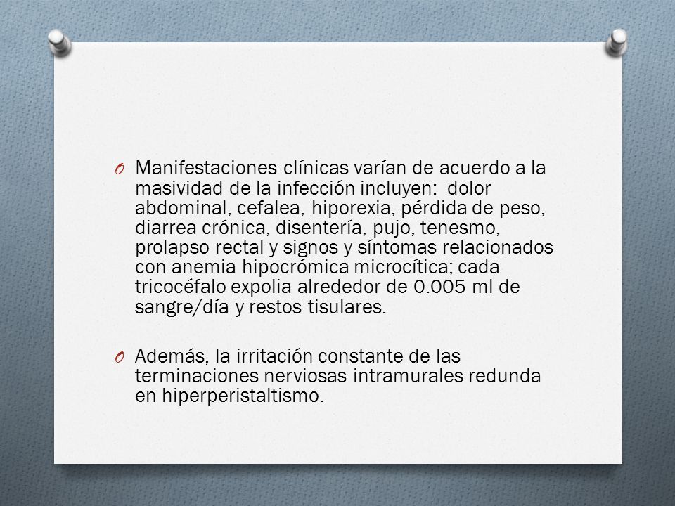 Manifestaciones clínicas varían de acuerdo a la masividad de la infección incluyen: dolor abdominal, cefalea, hiporexia, pérdida de peso, diarrea crónica, disentería, pujo, tenesmo, prolapso rectal y signos y síntomas relacionados con anemia hipocrómica microcítica; cada tricocéfalo expolia alrededor de ml de sangre/día y restos tisulares.