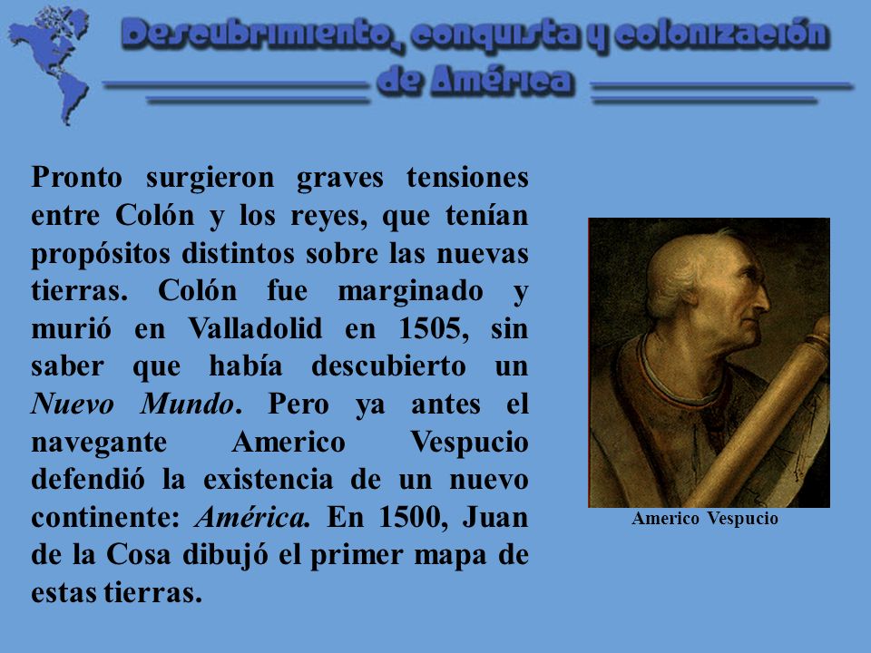 Pronto surgieron graves tensiones entre Colón y los reyes, que tenían propósitos distintos sobre las nuevas tierras. Colón fue marginado y murió en Valladolid en 1505, sin saber que había descubierto un Nuevo Mundo. Pero ya antes el navegante Americo Vespucio defendió la existencia de un nuevo continente: América. En 1500, Juan de la Cosa dibujó el primer mapa de estas tierras.