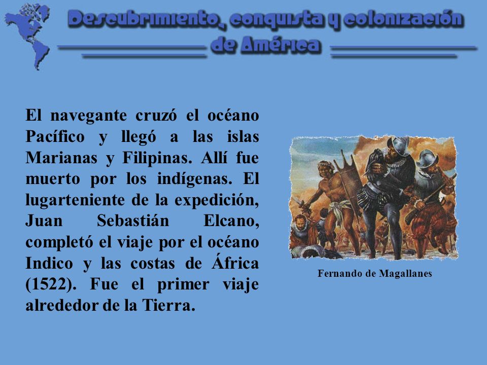 El navegante cruzó el océano Pacífico y llegó a las islas Marianas y Filipinas. Allí fue muerto por los indígenas. El lugarteniente de la expedición, Juan Sebastián Elcano, completó el viaje por el océano Indico y las costas de África (1522). Fue el primer viaje alrededor de la Tierra.
