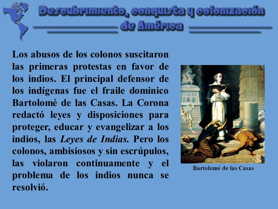 Los abusos de los colonos suscitaron las primeras protestas en favor de los indios. El principal defensor de los indígenas fue el fraile dominico Bartolomé de las Casas. La Corona redactó leyes y disposiciones para proteger, educar y evangelizar a los indios, las Leyes de Indias. Pero los colonos, ambisiosos y sin escrúpulos, las violaron continuamente y el problema de los indios nunca se resolvió.