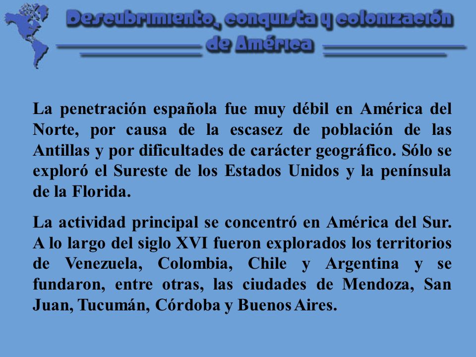 La penetración española fue muy débil en América del Norte, por causa de la escasez de población de las Antillas y por dificultades de carácter geográfico. Sólo se exploró el Sureste de los Estados Unidos y la península de la Florida.