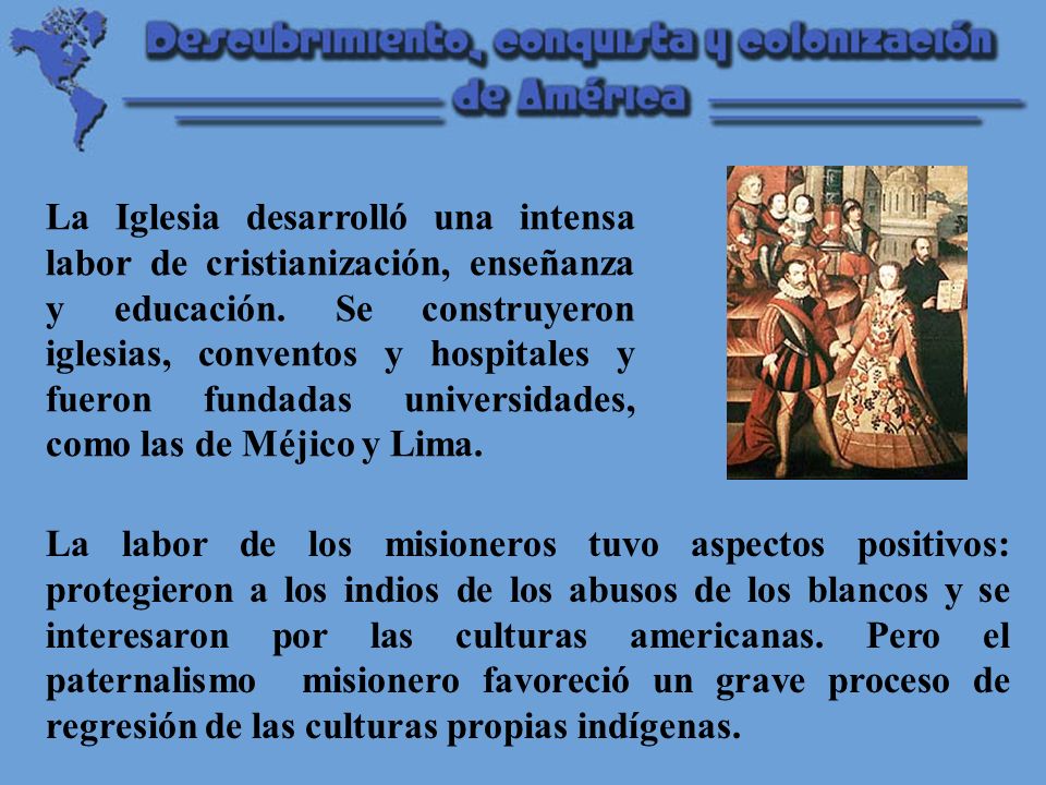 La Iglesia desarrolló una intensa labor de cristianización, enseñanza y educación. Se construyeron iglesias, conventos y hospitales y fueron fundadas universidades, como las de Méjico y Lima.