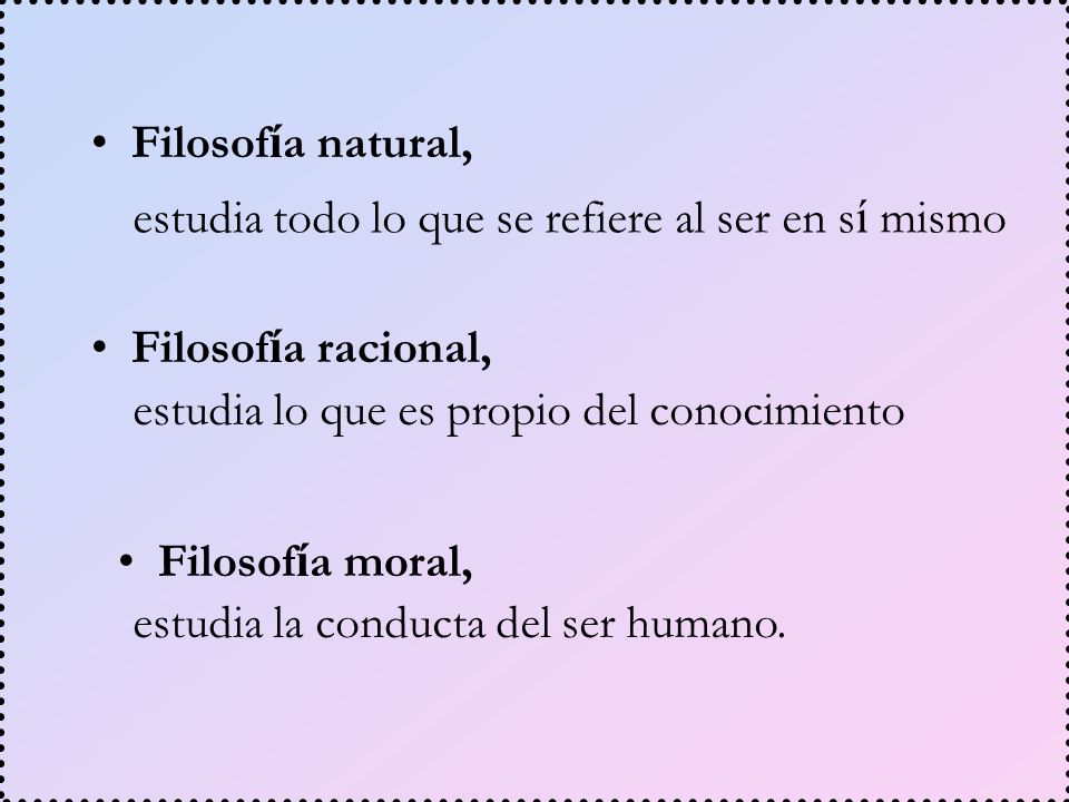 Filosofía natural, estudia todo lo que se refiere al ser en sí mismo. Filosofía racional, estudia lo que es propio del conocimiento.