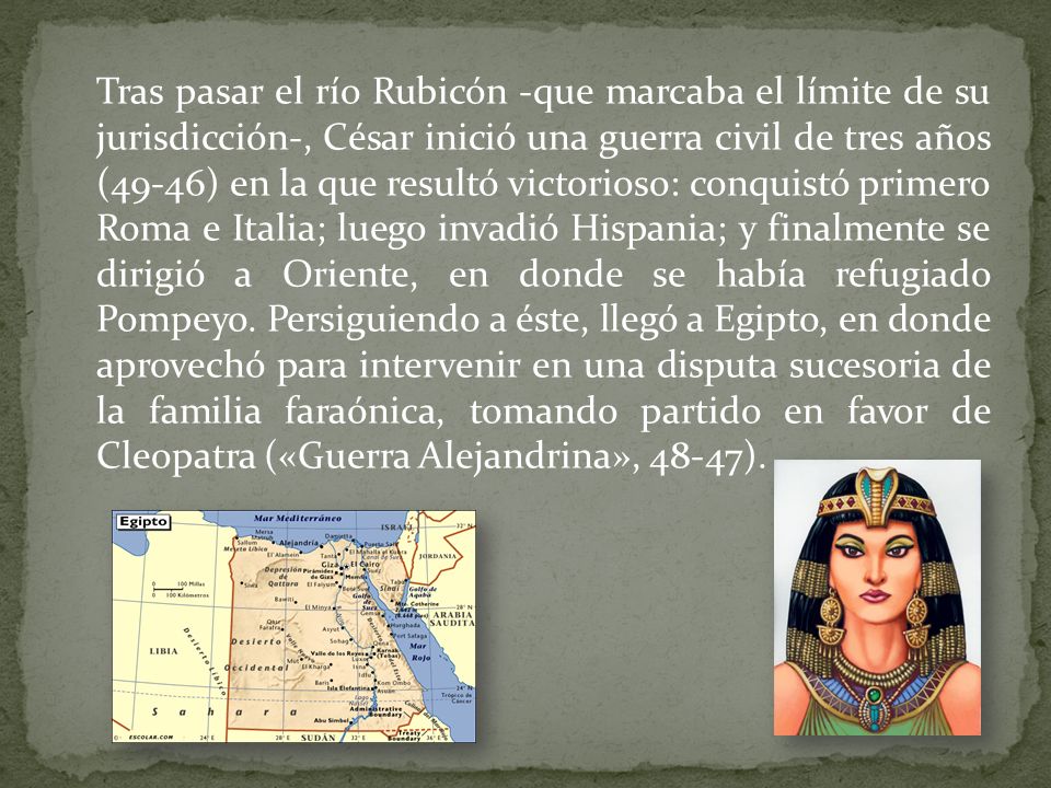 Tras pasar el río Rubicón -que marcaba el límite de su jurisdicción-, César inició una guerra civil de tres años (49-46) en la que resultó victorioso: conquistó primero Roma e Italia; luego invadió Hispania; y finalmente se dirigió a Oriente, en donde se había refugiado Pompeyo.