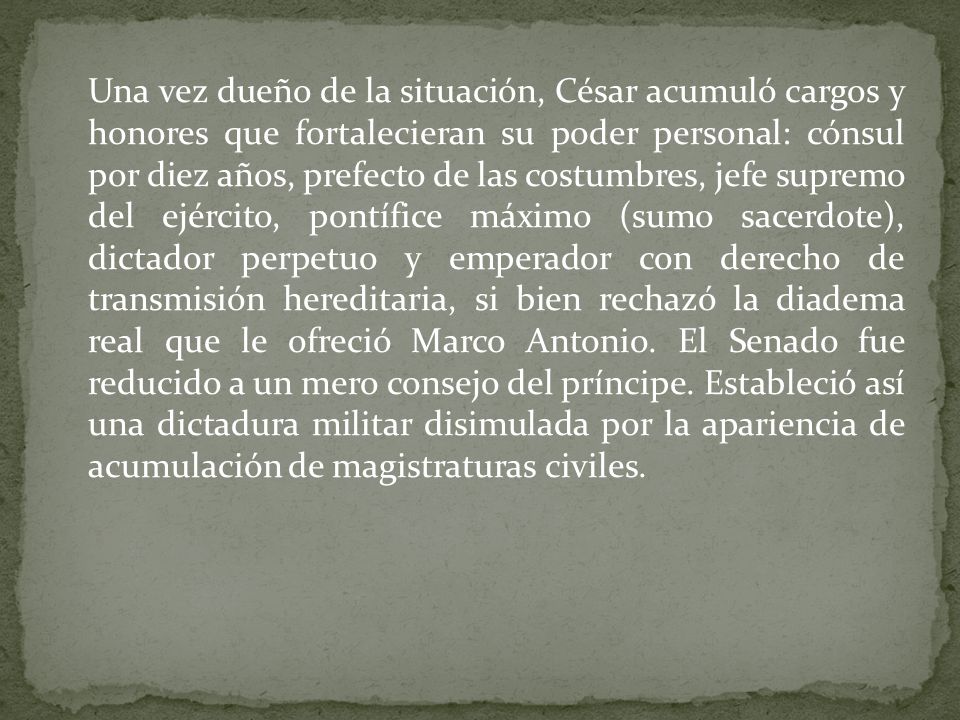 Una vez dueño de la situación, César acumuló cargos y honores que fortalecieran su poder personal: cónsul por diez años, prefecto de las costumbres, jefe supremo del ejército, pontífice máximo (sumo sacerdote), dictador perpetuo y emperador con derecho de transmisión hereditaria, si bien rechazó la diadema real que le ofreció Marco Antonio.