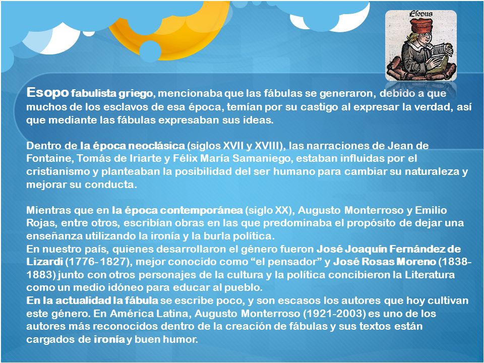 Esopo fabulista griego, mencionaba que las fábulas se generaron, debido a que muchos de los esclavos de esa época, temían por su castigo al expresar la verdad, así que mediante las fábulas expresaban sus ideas.