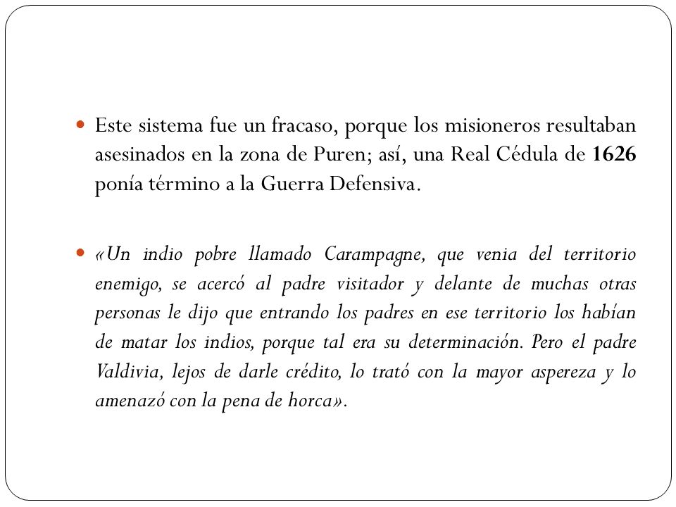 Este sistema fue un fracaso, porque los misioneros resultaban asesinados en la zona de Puren; así, una Real Cédula de 1626 ponía término a la Guerra Defensiva.