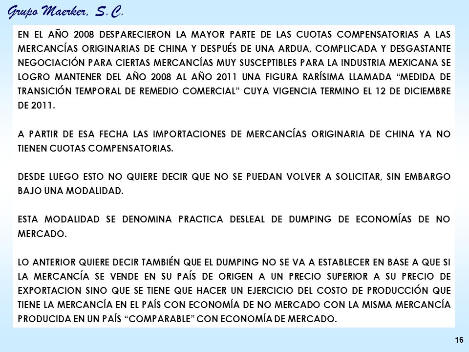 EN EL AÑO 2008 DESPARECIERON LA MAYOR PARTE DE LAS CUOTAS COMPENSATORIAS A LAS MERCANCÍAS ORIGINARIAS DE CHINA Y DESPUÉS DE UNA ARDUA, COMPLICADA Y DESGASTANTE NEGOCIACIÓN PARA CIERTAS MERCANCÍAS MUY SUSCEPTIBLES PARA LA INDUSTRIA MEXICANA SE LOGRO MANTENER DEL AÑO 2008 AL AÑO 2011 UNA FIGURA RARÍSIMA LLAMADA MEDIDA DE TRANSICIÓN TEMPORAL DE REMEDIO COMERCIAL CUYA VIGENCIA TERMINO EL 12 DE DICIEMBRE DE 2011.