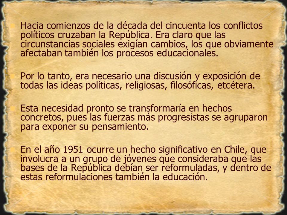 Hacia comienzos de la década del cincuenta los conflictos políticos cruzaban la República. Era claro que las circunstancias sociales exigían cambios, los que obviamente afectaban también los procesos educacionales.