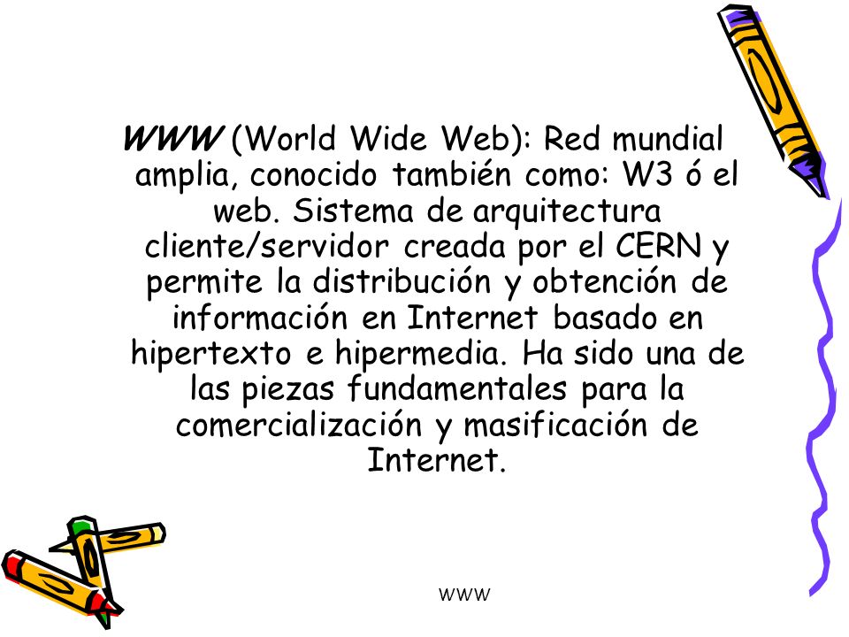 WWW (World Wide Web): Red mundial amplia, conocido también como: W3 ó el web. Sistema de arquitectura cliente/servidor creada por el CERN y permite la distribución y obtención de información en Internet basado en hipertexto e hipermedia. Ha sido una de las piezas fundamentales para la comercialización y masificación de Internet.