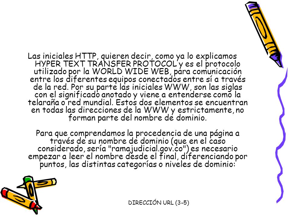 Las iniciales HTTP, quieren decir, como ya lo explicamos HYPER TEXT TRANSFER PROTOCOL y es el protocolo utilizado por la WORLD WIDE WEB, para comunicación entre los diferentes equipos conectados entre sí a través de la red. Por su parte las iniciales WWW, son las siglas con el significado anotado y viene a entenderse como la telaraña o red mundial. Estos dos elementos se encuentran en todas las direcciones de la WWW y estrictamente, no forman parte del nombre de dominio. Para que comprendamos la procedencia de una página a través de su nombre de dominio (que en el caso considerado, sería ramajudicial.gov.co ) es necesario empezar a leer el nombre desde el final, diferenciando por puntos, las distintas categorías o niveles de dominio: