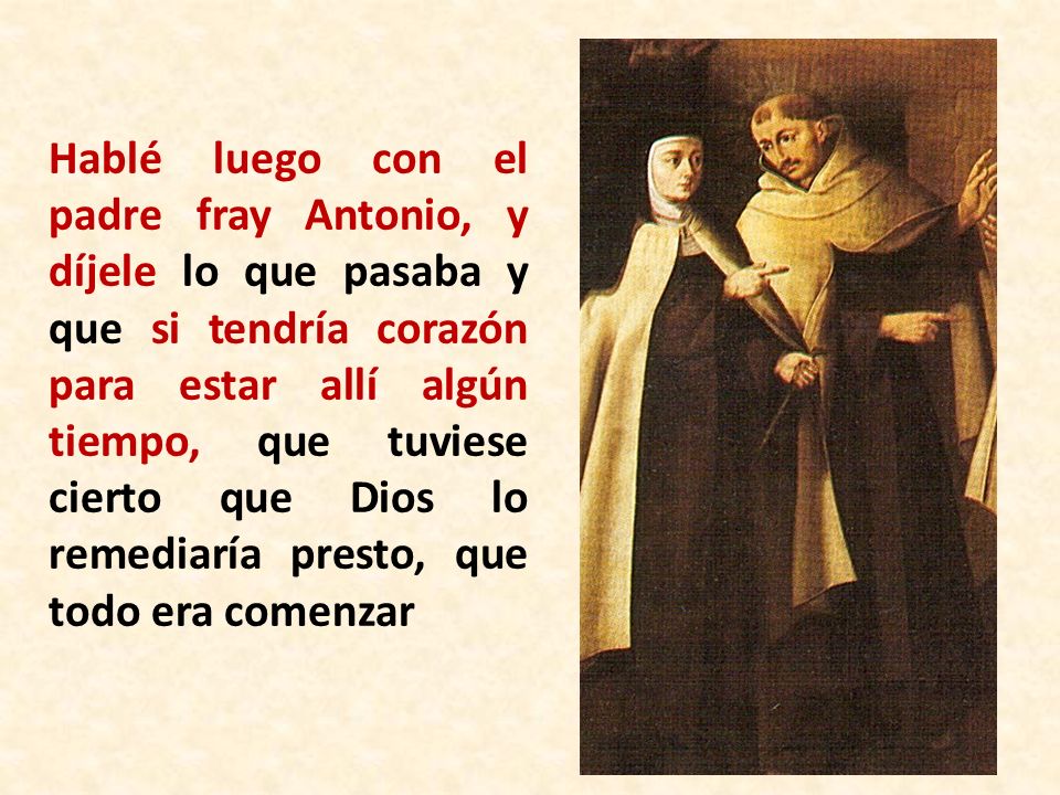 Hablé luego con el padre fray Antonio, y díjele lo que pasaba y que si tendría corazón para estar allí algún tiempo, que tuviese cierto que Dios lo remediaría presto, que todo era comenzar