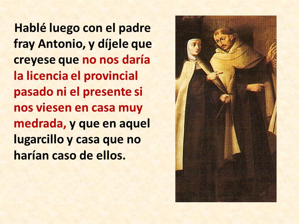 Hablé luego con el padre fray Antonio, y díjele que creyese que no nos daría la licencia el provincial pasado ni el presente si nos viesen en casa muy medrada, y que en aquel lugarcillo y casa que no harían caso de ellos.