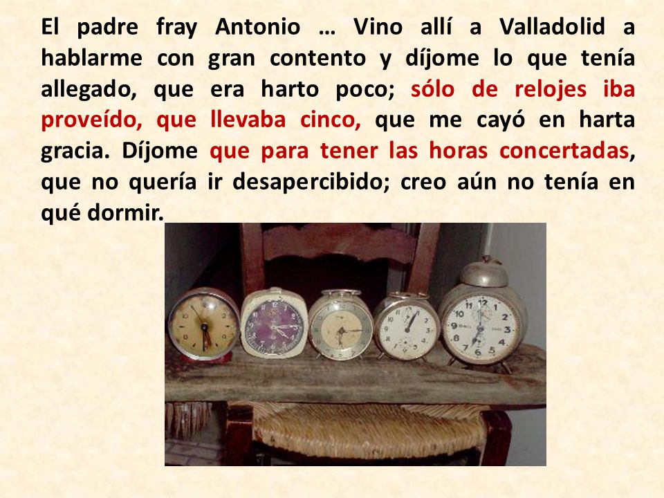 El padre fray Antonio … Vino allí a Valladolid a hablarme con gran contento y díjome lo que tenía allegado, que era harto poco; sólo de relojes iba proveído, que llevaba cinco, que me cayó en harta gracia.